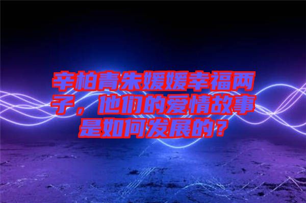 辛柏青朱媛媛幸福兩子，他們的愛(ài)情故事是如何發(fā)展的？