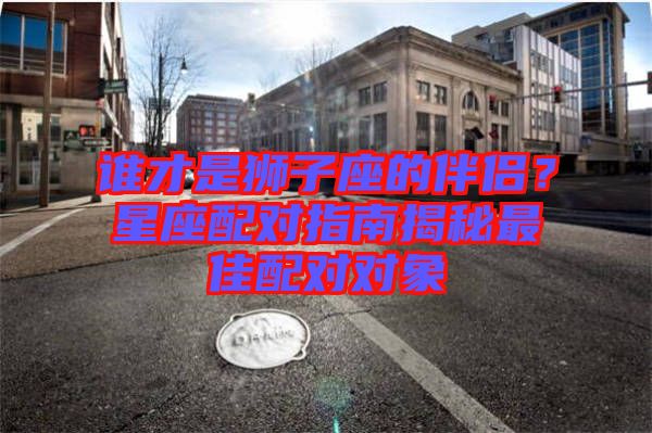 誰才是獅子座的伴侶？星座配對指南揭秘最佳配對對象