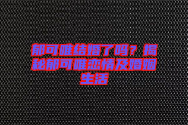 郁可唯結(jié)婚了嗎？揭秘郁可唯戀情及婚姻生活