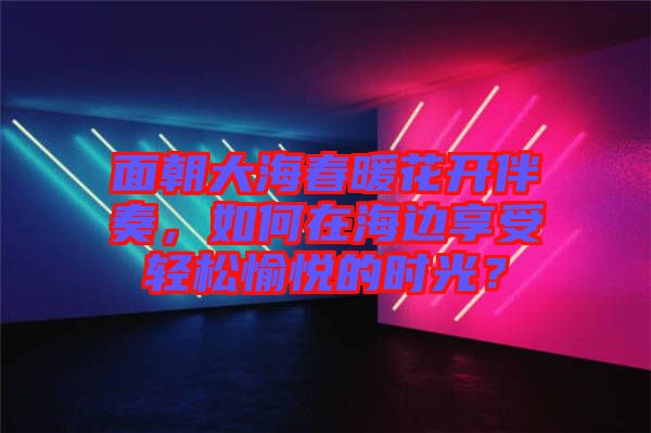 面朝大海春暖花開伴奏，如何在海邊享受輕松愉悅的時(shí)光？