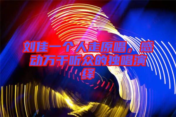 劉佳一個人走原唱，感動萬千聽眾的獨唱演繹