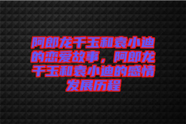 阿郎龍千玉和袁小迪的戀愛故事，阿郎龍千玉和袁小迪的感情發(fā)展歷程