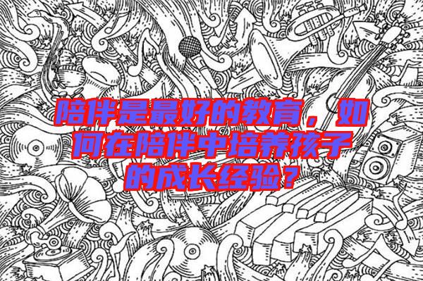陪伴是最好的教育，如何在陪伴中培養(yǎng)孩子的成長經(jīng)驗(yàn)？