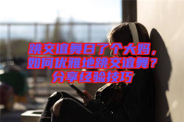 跳交誼舞日了個大媽，如何優(yōu)雅地跳交誼舞？分享經(jīng)驗技巧