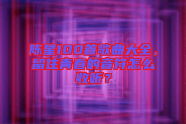 陳星100首歌曲大全，留住青春的音符怎么收聽(tīng)？