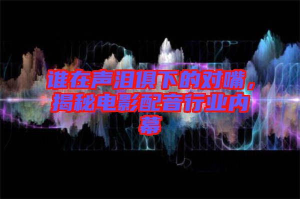 誰(shuí)在聲淚俱下的對(duì)嘴，揭秘電影配音行業(yè)內(nèi)幕