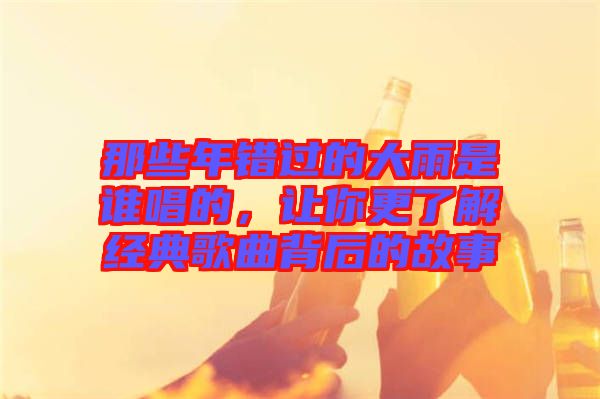 那些年錯過的大雨是誰唱的，讓你更了解經典歌曲背后的故事