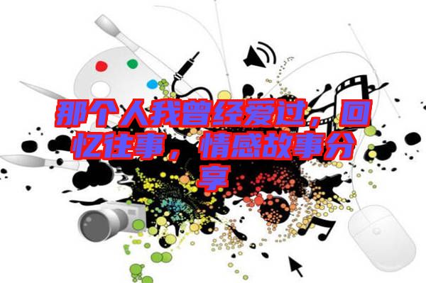 那個人我曾經(jīng)愛過，回憶往事，情感故事分享