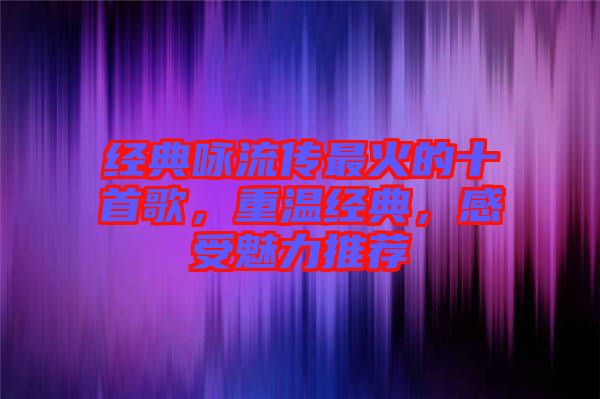 經(jīng)典詠流傳最火的十首歌，重溫經(jīng)典，感受魅力推薦