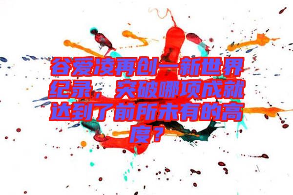 谷愛凌再創(chuàng)一新世界紀(jì)錄，突破哪項(xiàng)成就達(dá)到了前所未有的高度？