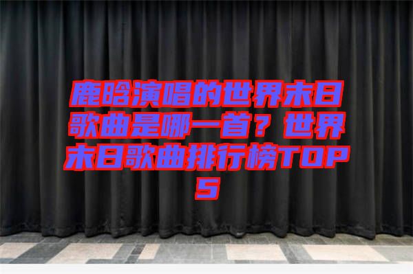 鹿晗演唱的世界末日歌曲是哪一首？世界末日歌曲排行榜TOP5