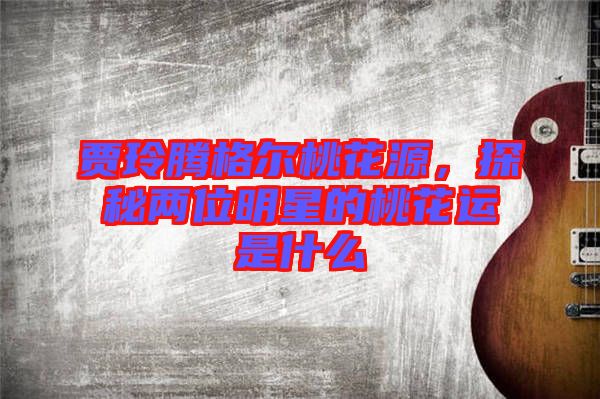 賈玲騰格爾桃花源，探秘兩位明星的桃花運(yùn)是什么
