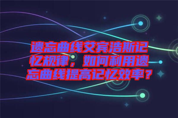遺忘曲線艾賓浩斯記憶規(guī)律，如何利用遺忘曲線提高記憶效率？