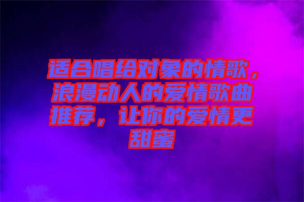 適合唱給對象的情歌，浪漫動(dòng)人的愛情歌曲推薦，讓你的愛情更甜蜜
