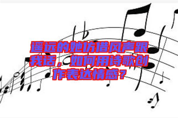 遙遠(yuǎn)的她仿借風(fēng)聲跟我話，如何用詩歌創(chuàng)作表達(dá)情感？