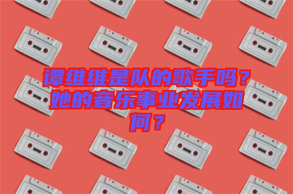 譚維維是隊的歌手嗎？她的音樂事業(yè)發(fā)展如何？