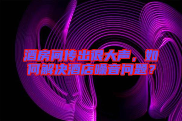 酒房間傳出很大聲，如何解決酒店噪音問題？
