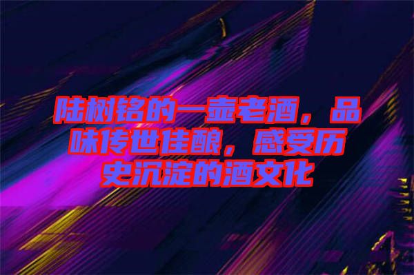 陸樹銘的一壺老酒，品味傳世佳釀，感受歷史沉淀的酒文化
