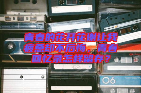 青春的花開花謝讓我疲憊卻不后悔，青春回憶錄怎樣留存？