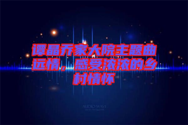譚晶喬家大院主題曲遠(yuǎn)情，感受濃濃的鄉(xiāng)村情懷