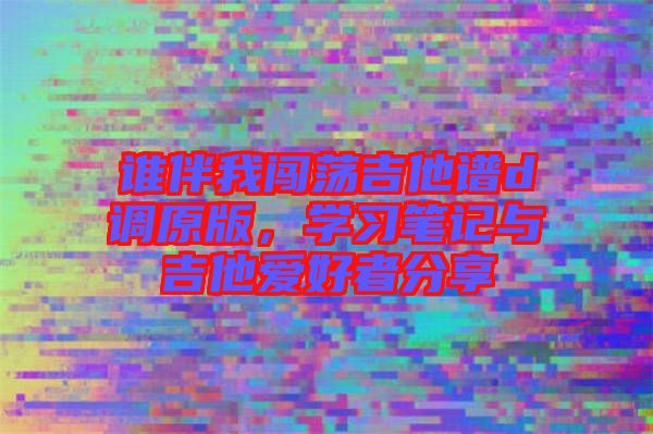誰(shuí)伴我闖蕩吉他譜d調(diào)原版，學(xué)習(xí)筆記與吉他愛(ài)好者分享