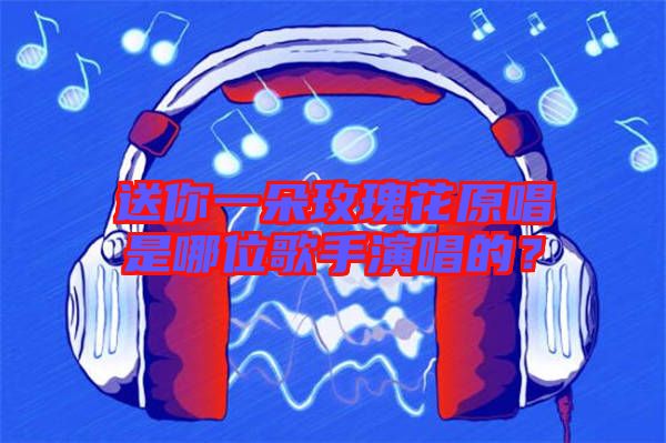 送你一朵玫瑰花原唱是哪位歌手演唱的？