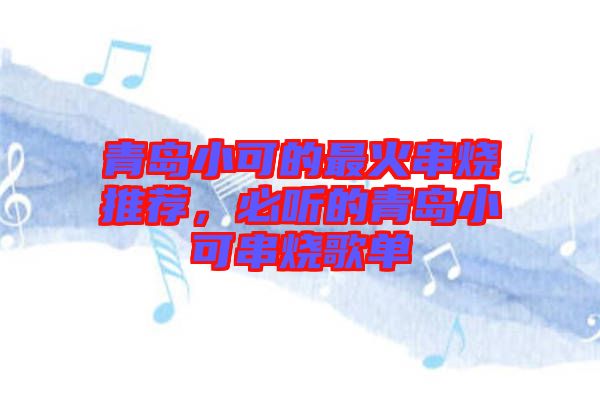 青島小可的最火串燒推薦，必聽(tīng)的青島小可串燒歌單