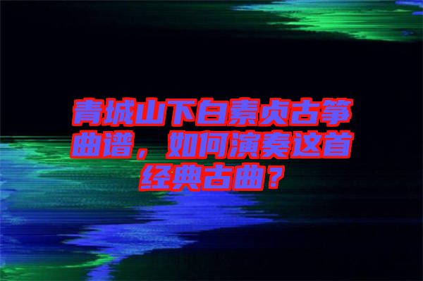 青城山下白素貞古箏曲譜，如何演奏這首經(jīng)典古曲？
