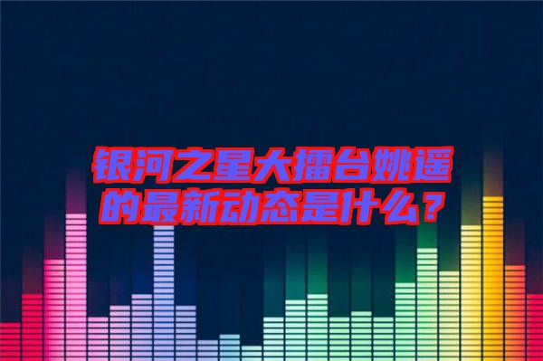 銀河之星大擂臺姚遙的最新動態(tài)是什么？