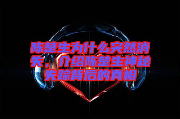 陳楚生為什么突然消失，介紹陳楚生神秘失蹤背后的真相