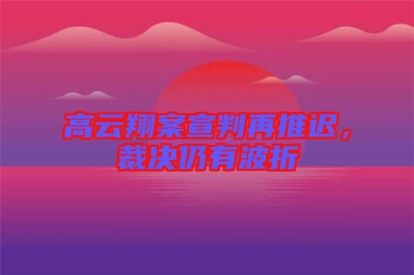 高云翔案宣判再推遲，裁決仍有波折