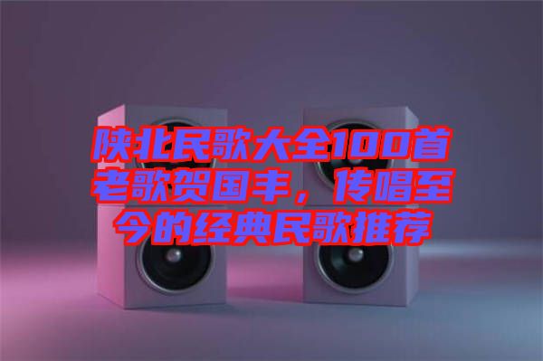 陜北民歌大全100首老歌賀國豐，傳唱至今的經(jīng)典民歌推薦