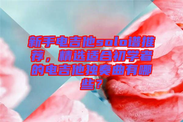 新手電吉他solo譜推薦，精選適合初學(xué)者的電吉他獨(dú)奏曲有哪些？
