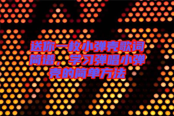 送你一枚小彈殼歌詞簡譜，學習彈唱小彈殼的簡單方法