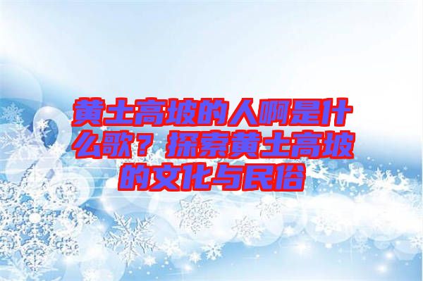 黃土高坡的人啊是什么歌？探索黃土高坡的文化與民俗
