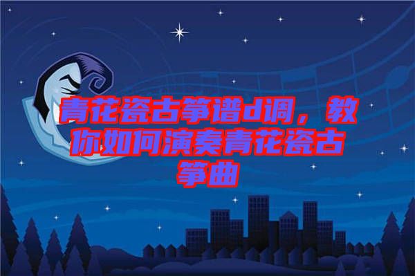 青花瓷古箏譜d調(diào)，教你如何演奏青花瓷古箏曲