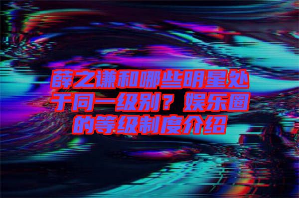 薛之謙和哪些明星處于同一級別？娛樂圈的等級制度介紹