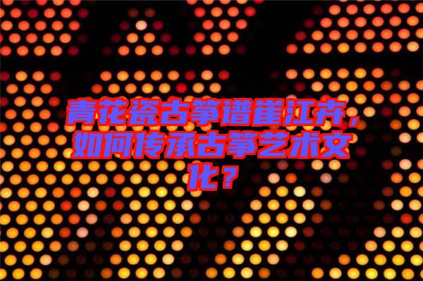 青花瓷古箏譜崔江卉，如何傳承古箏藝術(shù)文化？