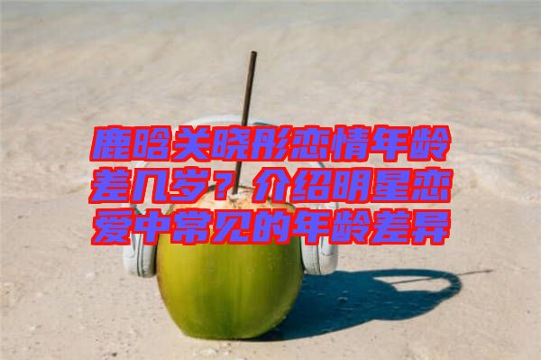 鹿晗關(guān)曉彤戀情年齡差幾歲？介紹明星戀愛(ài)中常見(jiàn)的年齡差異