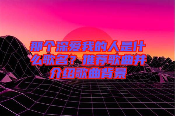 那個深愛我的人是什么歌名？推薦歌曲并介紹歌曲背景