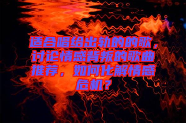 適合唱給出軌的的歌，討論情感背叛的歌曲推薦，如何化解情感危機？