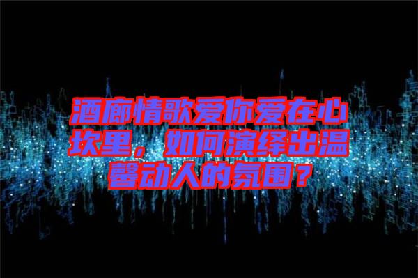 酒廊情歌愛你愛在心坎里，如何演繹出溫馨動人的氛圍？