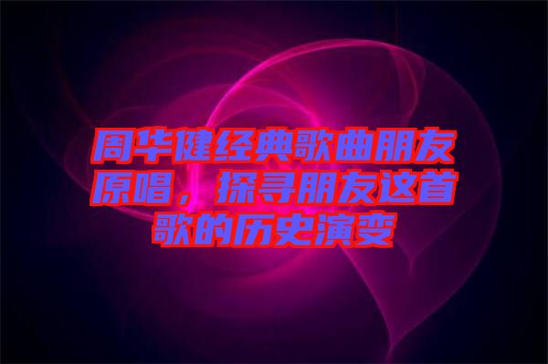 周華健經(jīng)典歌曲朋友原唱，探尋朋友這首歌的歷史演變