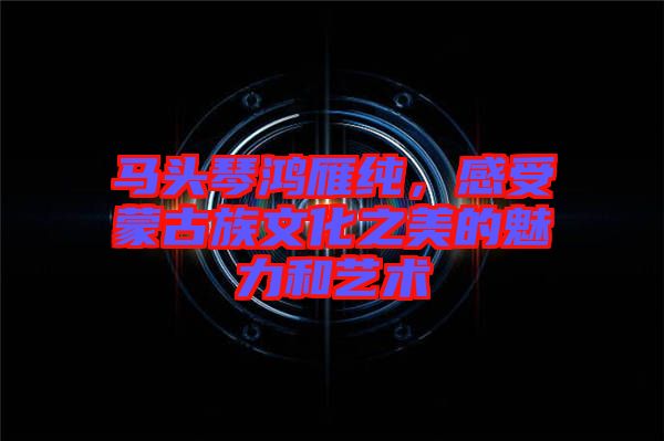 馬頭琴鴻雁純，感受蒙古族文化之美的魅力和藝術(shù)