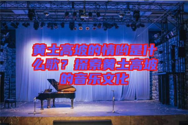 黃土高坡的情喲是什么歌？探索黃土高坡的音樂文化