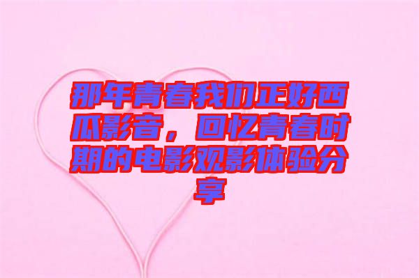 那年青春我們正好西瓜影音，回憶青春時期的電影觀影體驗分享