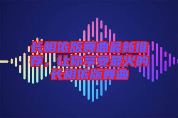 長相依版舞曲最新推薦，讓你享受最火的長相依版舞曲