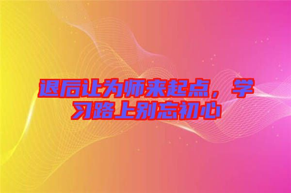 退后讓為師來起點，學(xué)習(xí)路上別忘初心