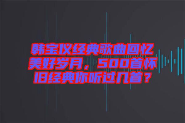 韓寶儀經(jīng)典歌曲回憶美好歲月，500首懷舊經(jīng)典你聽過幾首？