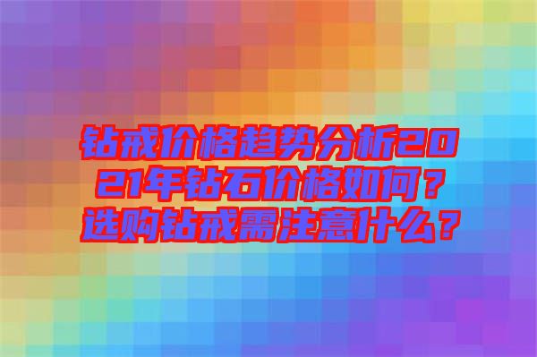 鉆戒價(jià)格趨勢(shì)分析2021年鉆石價(jià)格如何？選購(gòu)鉆戒需注意什么？